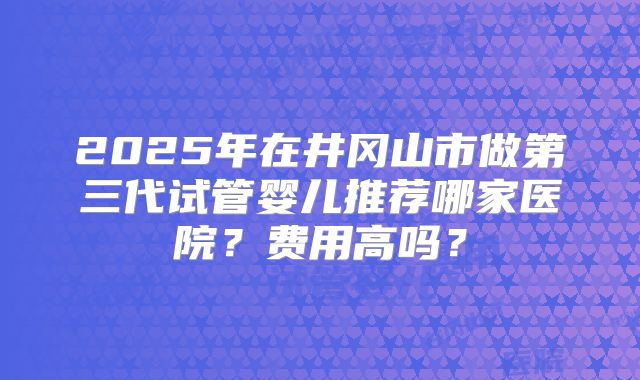 2025年在井冈山市做第三代试管婴儿推荐哪家医院？费用高吗？
