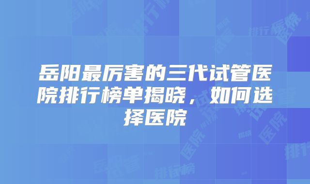 岳阳最厉害的三代试管医院排行榜单揭晓，如何选择医院