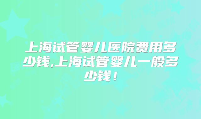 上海试管婴儿医院费用多少钱,上海试管婴儿一般多少钱！