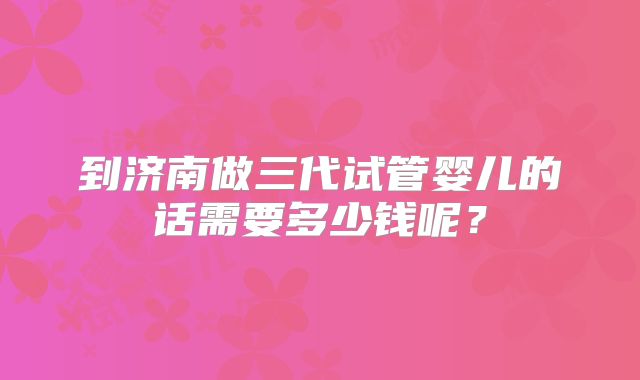 到济南做三代试管婴儿的话需要多少钱呢？