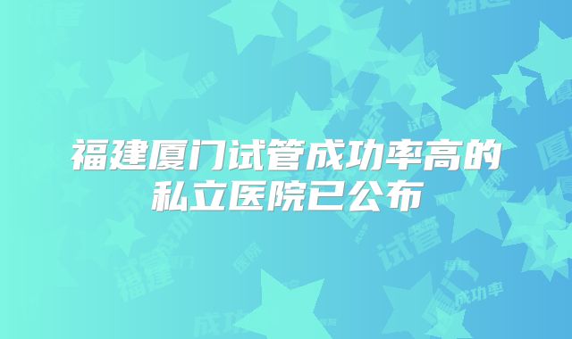 福建厦门试管成功率高的私立医院已公布