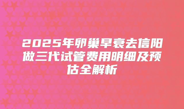 2025年卵巢早衰去信阳做三代试管费用明细及预估全解析