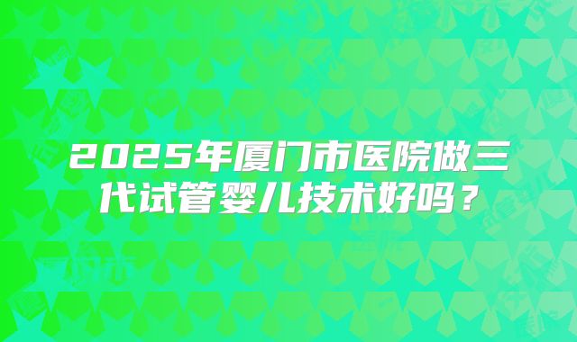 2025年厦门市医院做三代试管婴儿技术好吗？