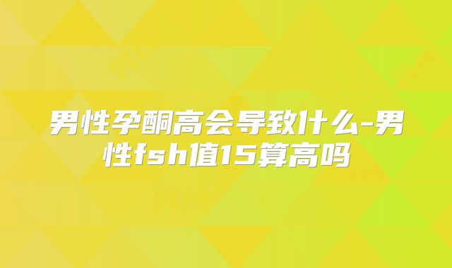 男性孕酮高会导致什么-男性fsh值15算高吗