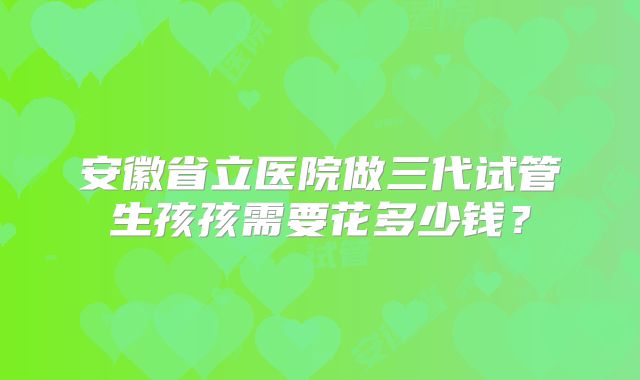 安徽省立医院做三代试管生孩孩需要花多少钱？