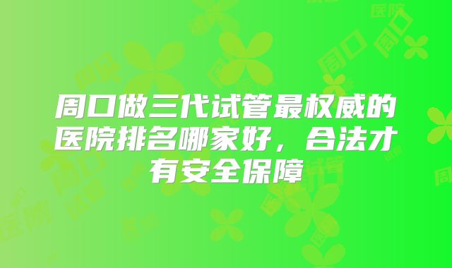 周口做三代试管最权威的医院排名哪家好,合法才有安全保障