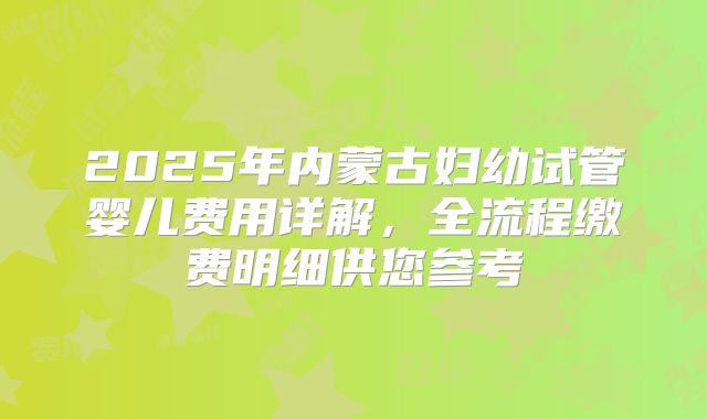 2025年内蒙古妇幼试管婴儿费用详解，全流程缴费明细供您参考