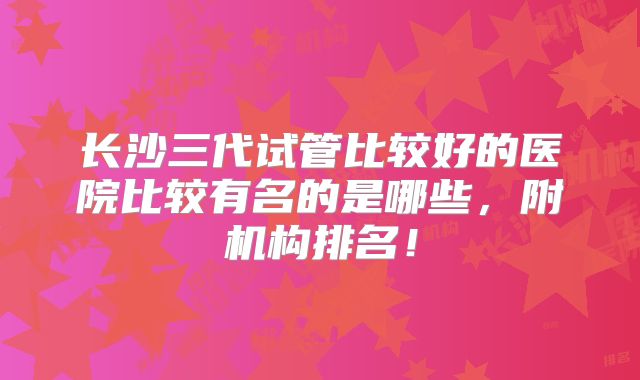 长沙三代试管比较好的医院比较有名的是哪些,附机构排名!