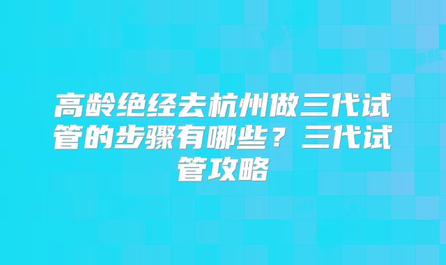高龄绝经去杭州做三代试管的步骤有哪些?三代试管攻略