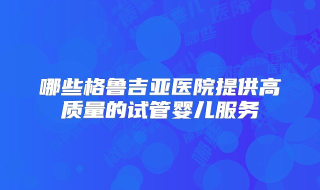 哪些格鲁吉亚医院提供高质量的试管婴儿服务
