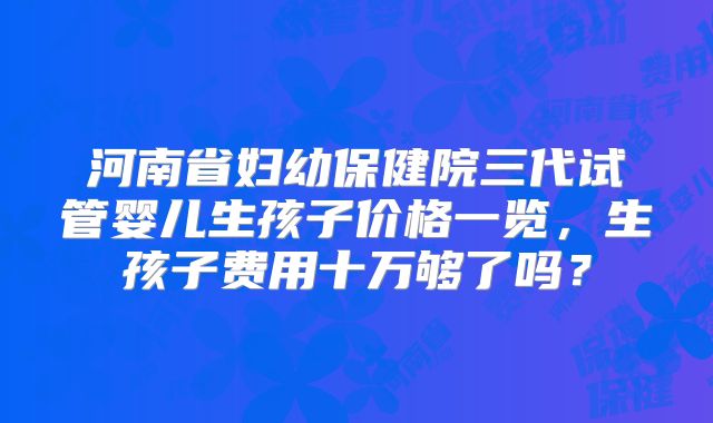 河南省妇幼保健院三代试管婴儿生孩子价格一览，生孩子费用十万够了吗？