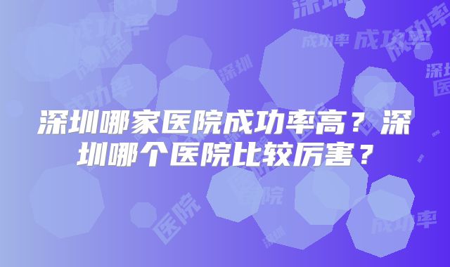 深圳哪家医院成功率高？深圳哪个医院比较厉害？