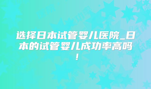 选择日本试管婴儿医院_日本的试管婴儿成功率高吗！