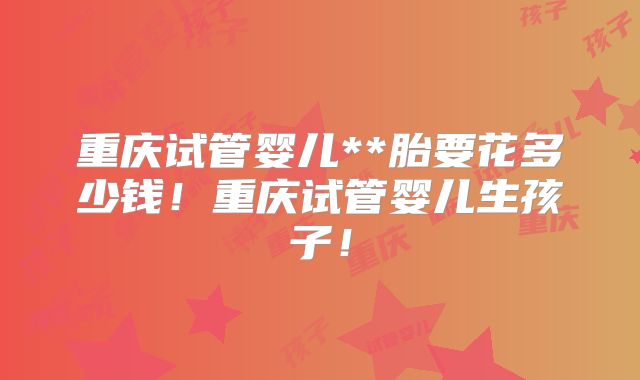 重庆试管婴儿**胎要花多少钱！重庆试管婴儿生孩子！