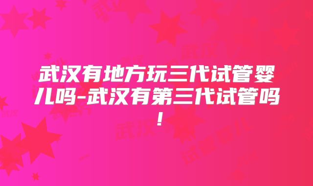 武汉有地方玩三代试管婴儿吗-武汉有第三代试管吗！