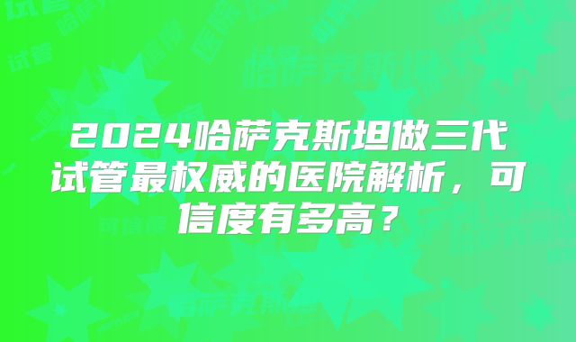 2024哈萨克斯坦做三代试管最权威的医院解析，可信度有多高？
