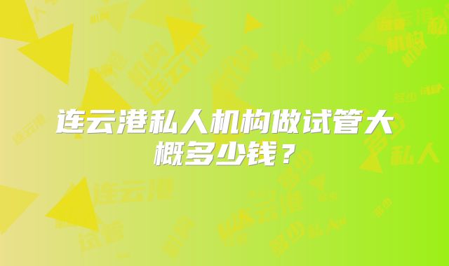 连云港私人机构做试管大概多少钱？