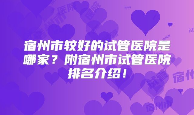 宿州市较好的试管医院是哪家？附宿州市试管医院排名介绍！