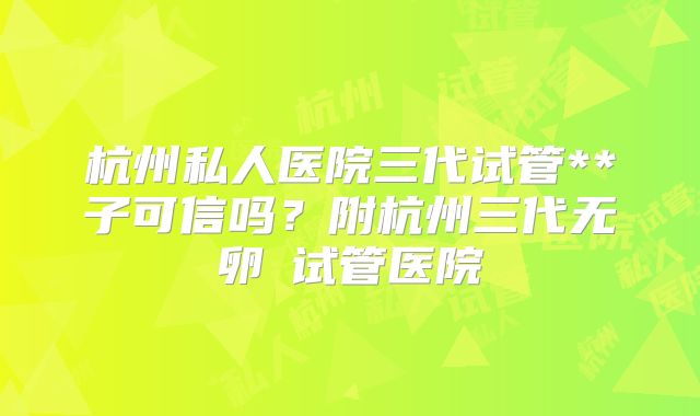 杭州私人医院三代试管**子可信吗？附杭州三代无卵�试管医院