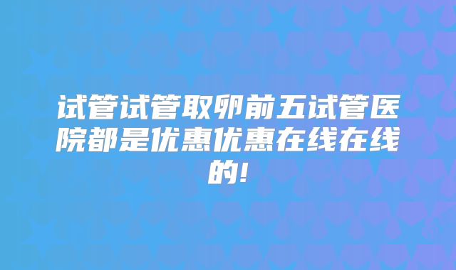 试管试管取卵前五试管医院都是优惠优惠在线在线的!