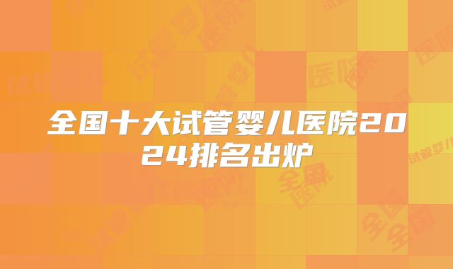 全国十大试管婴儿医院2024排名出炉