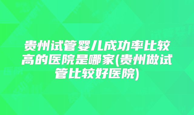 贵州试管婴儿成功率比较高的医院是哪家(贵州做试管比较好医院)