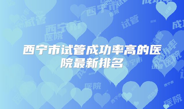 西宁市试管成功率高的医院最新排名