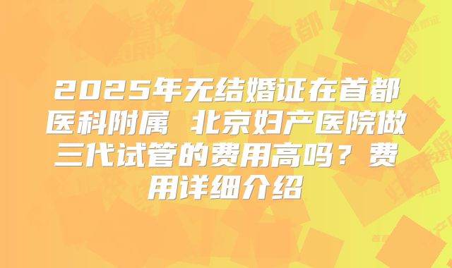 2025年无结婚证在首都医科附属 北京妇产医院做三代试管的费用高吗?费用详细介绍