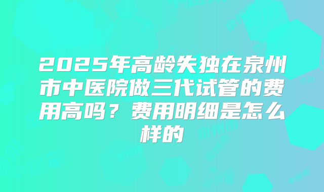 2025年高龄失独在泉州市中医院做三代试管的费用高吗?费用明细是怎么样的