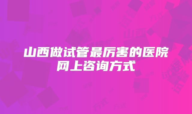 山西做试管最厉害的医院网上咨询方式