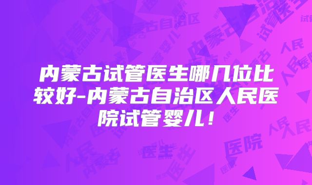 内蒙古试管医生哪几位比较好-内蒙古自治区人民医院试管婴儿!