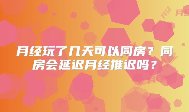 月经玩了几天可以同房？同房会延迟月经推迟吗？