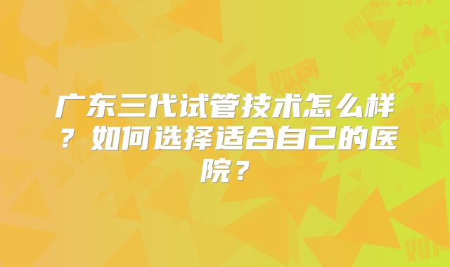 广东三代试管技术怎么样？如何选择适合自己的医院？