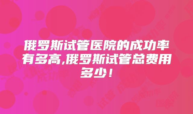 俄罗斯试管医院的成功率有多高,俄罗斯试管总费用多少!