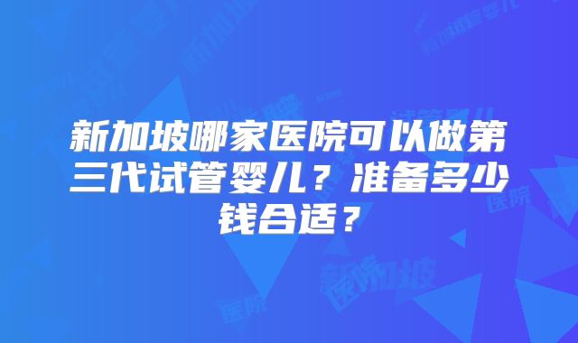 新加坡哪家医院可以做第三代试管婴儿？准备多少钱合适？