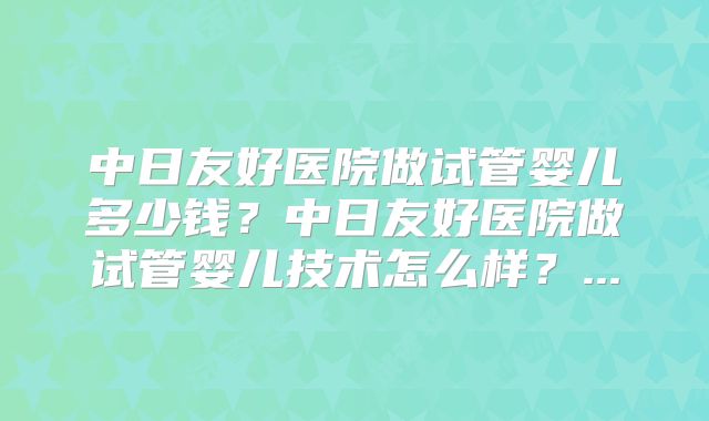 中日友好医院做试管婴儿多少钱?中日友好医院做试管婴儿技术怎么样?...