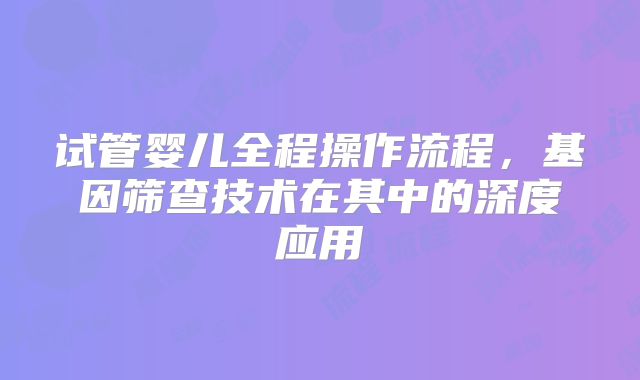 试管婴儿全程操作流程，基因筛查技术在其中的深度应用