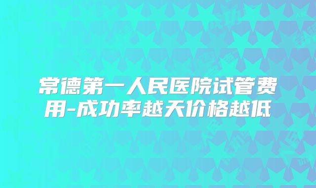 常德第一人民医院试管费用-成功率越天价格越低