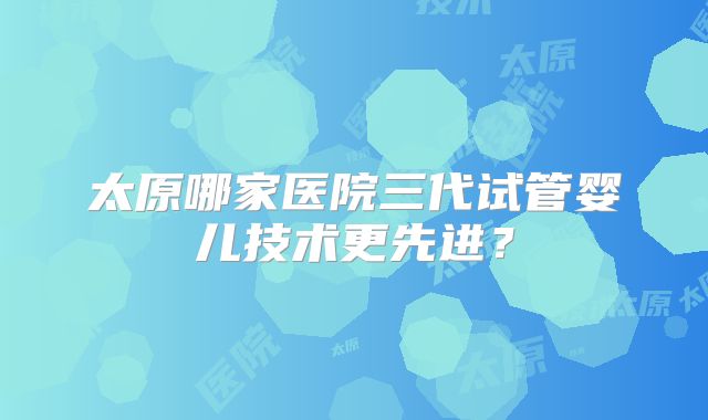 太原哪家医院三代试管婴儿技术更先进?