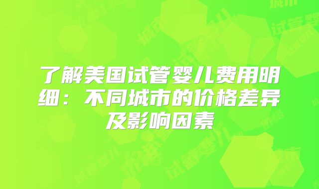 了解美国试管婴儿费用明细：不同城市的价格差异及影响因素
