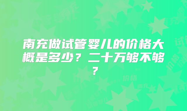 南充做试管婴儿的价格大概是多少？二十万够不够？