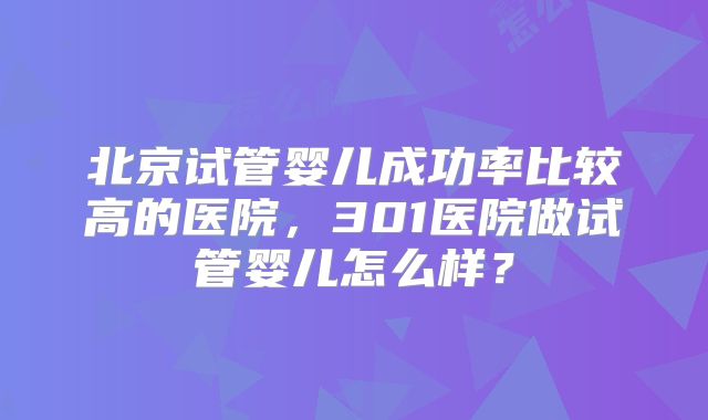 北京试管婴儿成功率比较高的医院,301医院做试管婴儿怎么样?