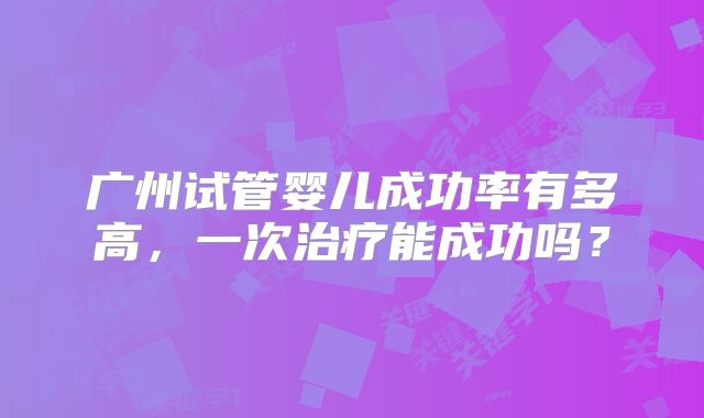 广州试管婴儿成功率有多高,一次治疗能成功吗?