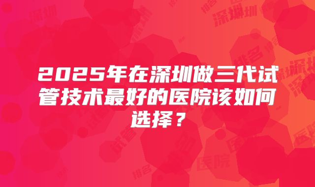 2025年在深圳做三代试管技术最好的医院该如何选择？