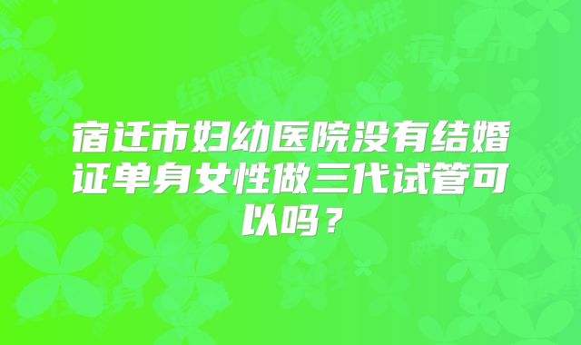 宿迁市妇幼医院没有结婚证单身女性做三代试管可以吗?