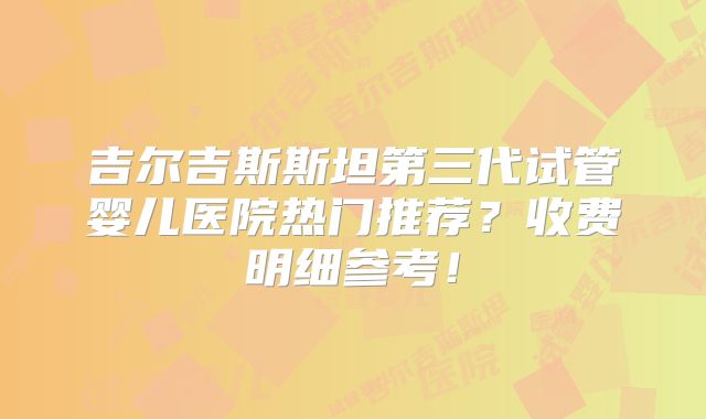 吉尔吉斯斯坦第三代试管婴儿医院热门推荐?收费明细参考!
