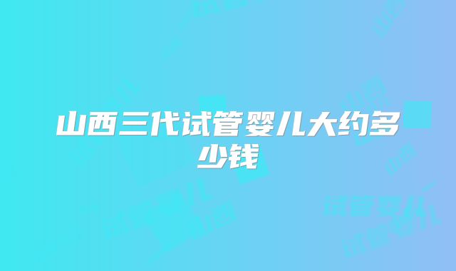 山西三代试管婴儿大约多少钱