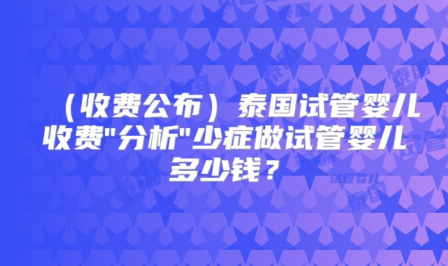 （收费公布）泰国试管婴儿收费