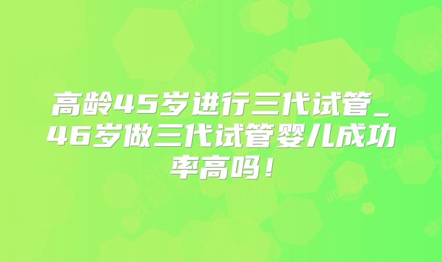 高龄45岁进行三代试管_46岁做三代试管婴儿成功率高吗！
