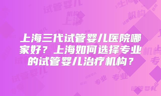上海三代试管婴儿医院哪家好？上海如何选择专业的试管婴儿治疗机构？